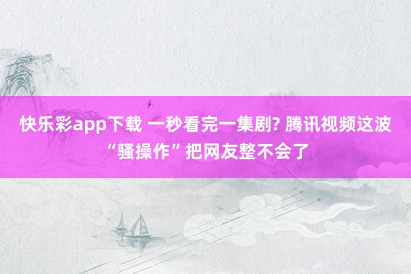 快乐彩app下载 一秒看完一集剧? 腾讯视频这波“骚操作”把