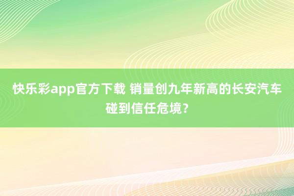 快乐彩app官方下载 销量创九年新高的长安汽车碰到信任危境？