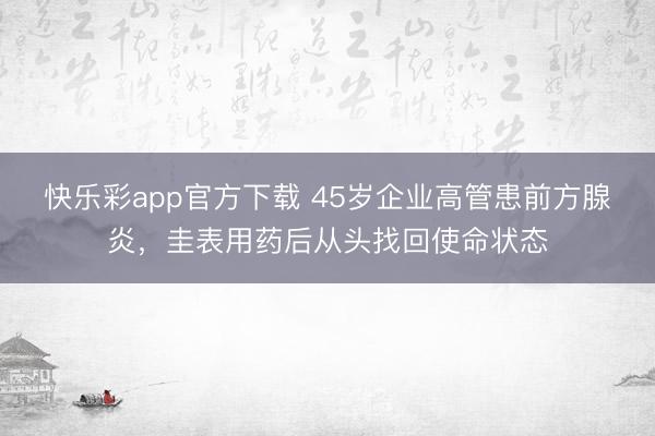 快乐彩app官方下载 45岁企业高管患前方腺炎，圭表用药后从
