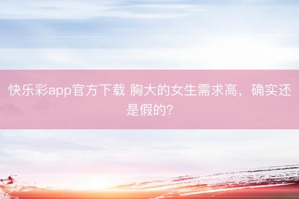 快乐彩app官方下载 胸大的女生需求高，确实还是假的？