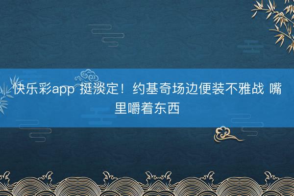 快乐彩app 挺淡定！约基奇场边便装不雅战 嘴里嚼着东西