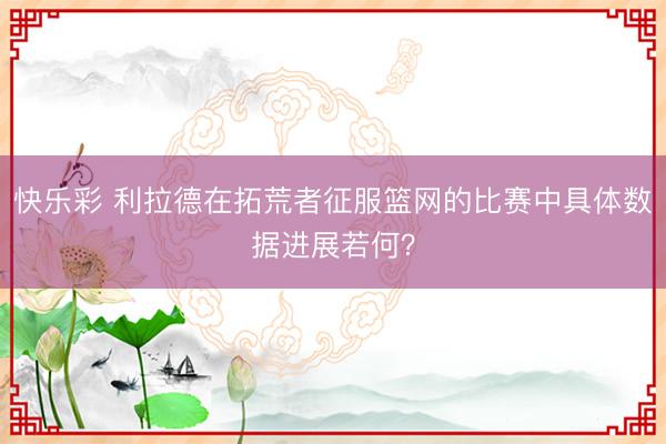 快乐彩 利拉德在拓荒者征服篮网的比赛中具体数据进展若何？