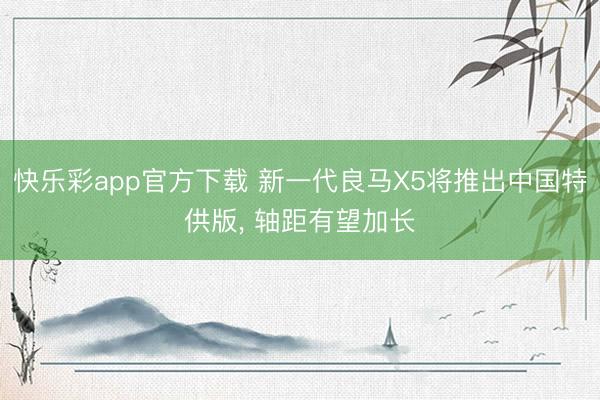 快乐彩app官方下载 新一代良马X5将推出中国特供版, 轴距