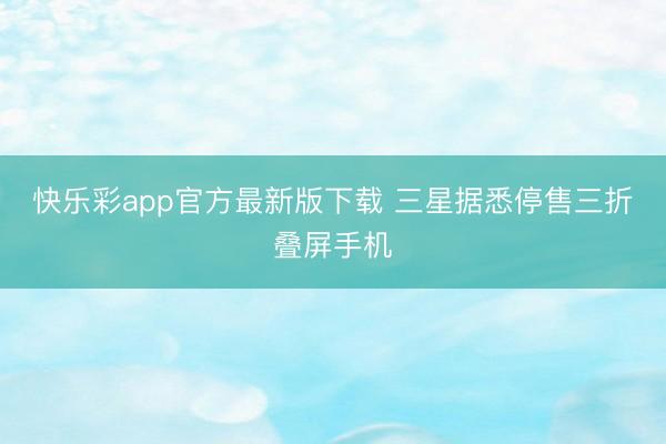 快乐彩app官方最新版下载 三星据悉停售三折叠屏手机
