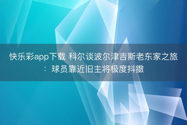快乐彩app下载 科尔谈波尔津吉斯老东家之旅：球员靠近旧主将