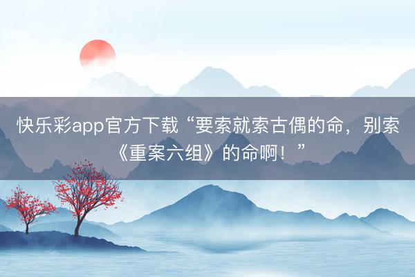 快乐彩app官方下载 “要索就索古偶的命，别索《重案六组》的