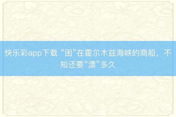 快乐彩app下载 “困”在霍尔木兹海峡的商船，不知还要“漂”