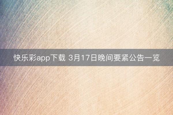 快乐彩app下载 3月17日晚间要紧公告一览