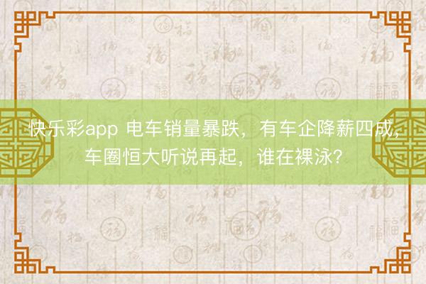 快乐彩app 电车销量暴跌，有车企降薪四成，车圈恒大听说再起，谁在裸泳？