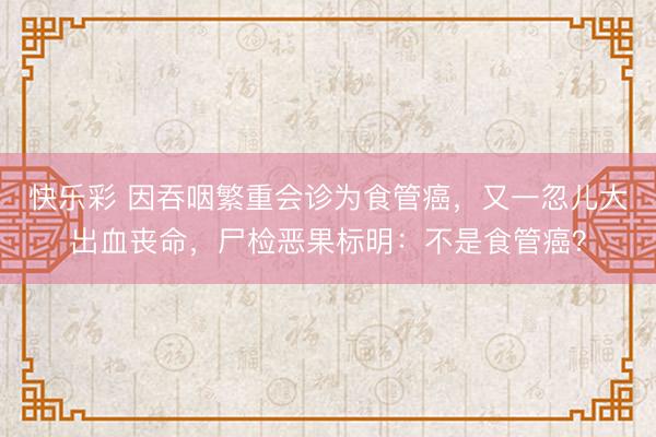 快乐彩 因吞咽繁重会诊为食管癌，又一忽儿大出血丧命，尸检恶果