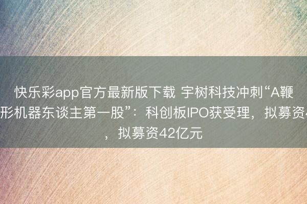 快乐彩app官方最新版下载 宇树科技冲刺“A鞭策谈主形机器东
