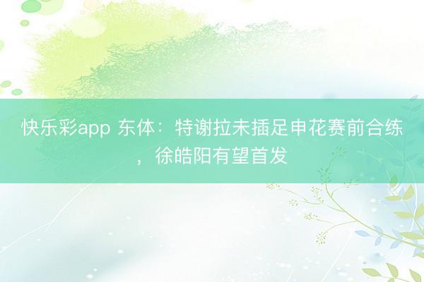 快乐彩app 东体：特谢拉未插足申花赛前合练，徐皓阳有望首发