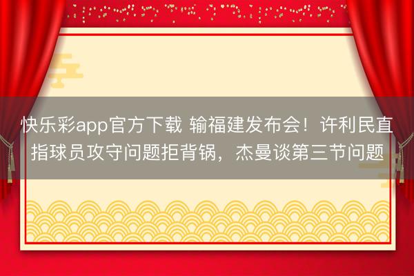 快乐彩app官方下载 输福建发布会！许利民直指球员攻守问题拒