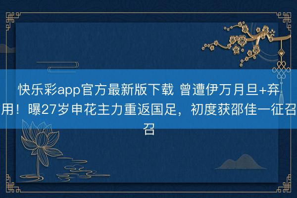 快乐彩app官方最新版下载 曾遭伊万月旦+弃用！曝27岁申花
