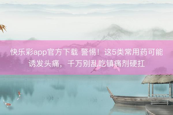 快乐彩app官方下载 警惕！这5类常用药可能诱发头痛，千万别