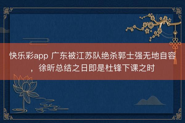 快乐彩app 广东被江苏队绝杀郭士强无地自容，徐昕总结之日即