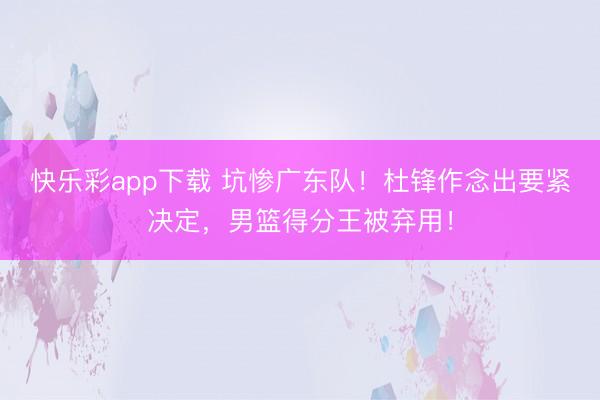 快乐彩app下载 坑惨广东队！杜锋作念出要紧决定，男篮得分王