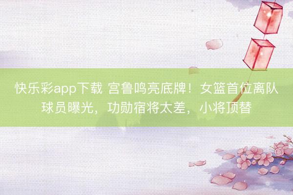 快乐彩app下载 宫鲁鸣亮底牌！女篮首位离队球员曝光，功勋宿