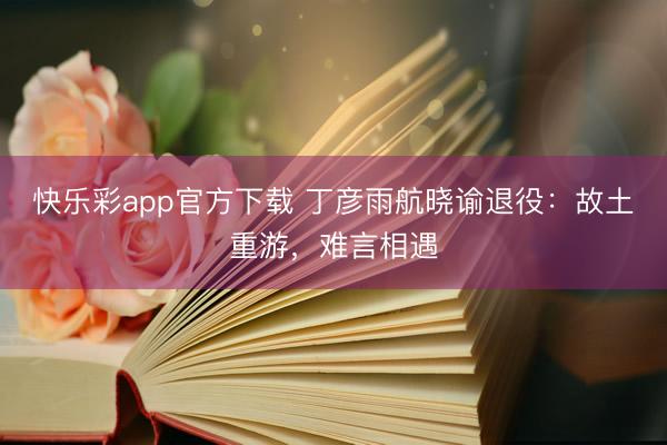 快乐彩app官方下载 丁彦雨航晓谕退役：故土重游，难言相遇