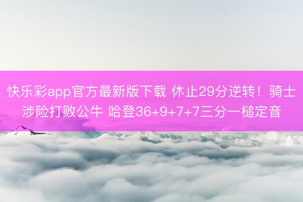 快乐彩app官方最新版下载 休止29分逆转！骑士涉险打败公牛