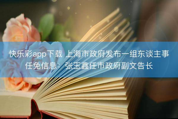 快乐彩app下载 上海市政府发布一组东谈主事任免信息：张玉鑫