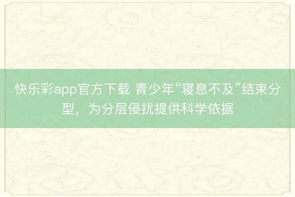 快乐彩app官方下载 青少年“寝息不及”结束分型，为分层侵扰