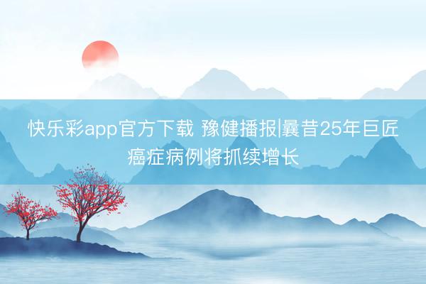 快乐彩app官方下载 豫健播报|曩昔25年巨匠癌症病例将抓续