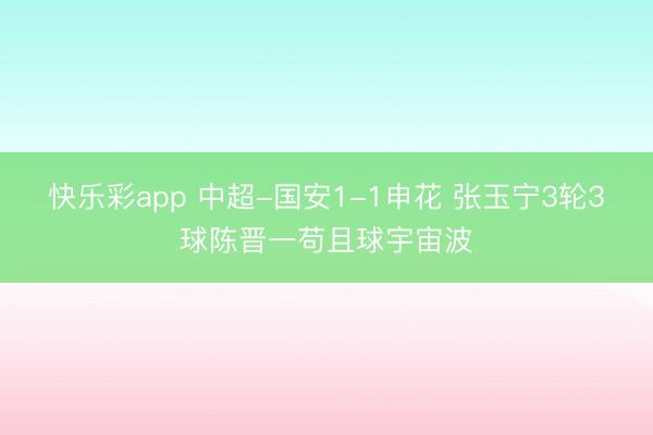 快乐彩app 中超-国安1-1申花 张玉宁3轮3球陈晋一苟且