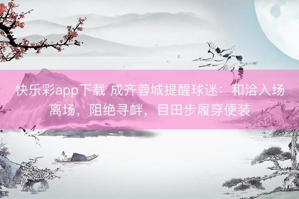 快乐彩app下载 成齐蓉城提醒球迷：和洽入场离场，阻绝寻衅，