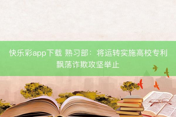 快乐彩app下载 熟习部：将运转实施高校专利飘荡诈欺攻坚举止
