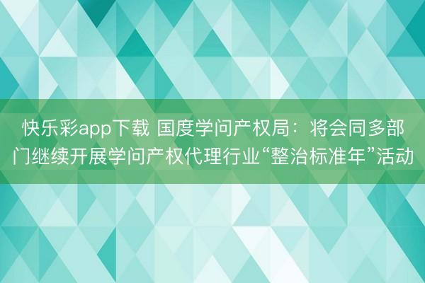 快乐彩app下载 国度学问产权局：将会同多部门继续开展学问产