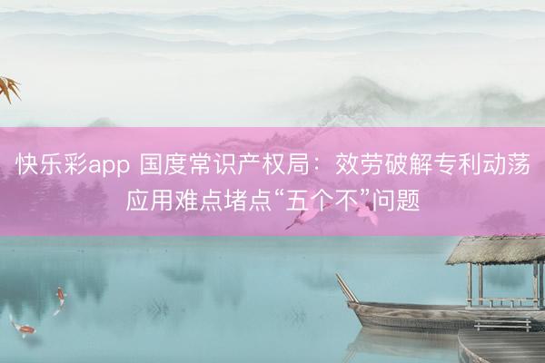 快乐彩app 国度常识产权局：效劳破解专利动荡应用难点堵点“