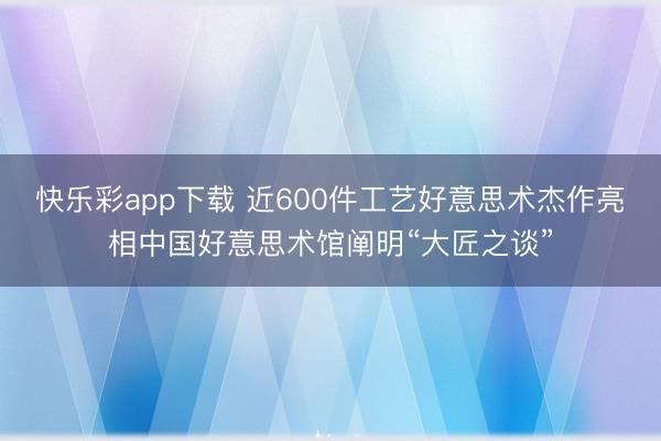 快乐彩app下载 近600件工艺好意思术杰作亮相中国好意思术