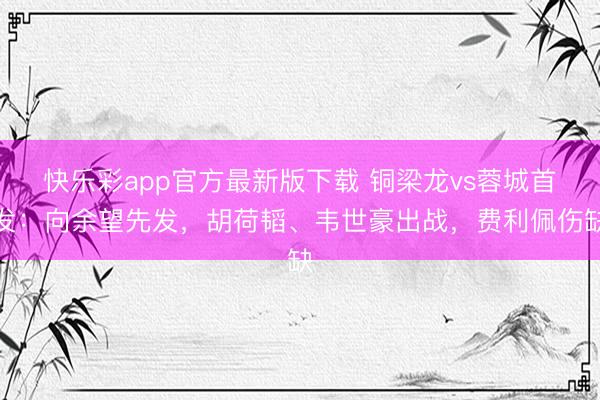快乐彩app官方最新版下载 铜梁龙vs蓉城首发：向余望先发，胡荷韬、韦世豪出战，费利佩伤缺