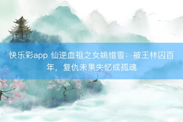 快乐彩app 仙逆血祖之女姚惜雪：被王林囚百年，复仇未果失忆