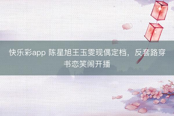 快乐彩app 陈星旭王玉雯现偶定档，反套路穿书恋笑闹开播