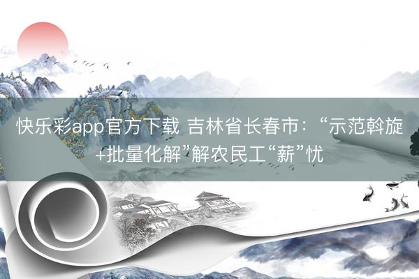 快乐彩app官方下载 吉林省长春市：“示范斡旋+批量化解”解