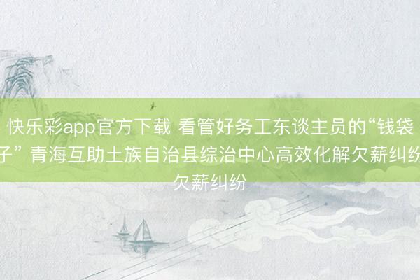 快乐彩app官方下载 看管好务工东谈主员的“钱袋子”&amp