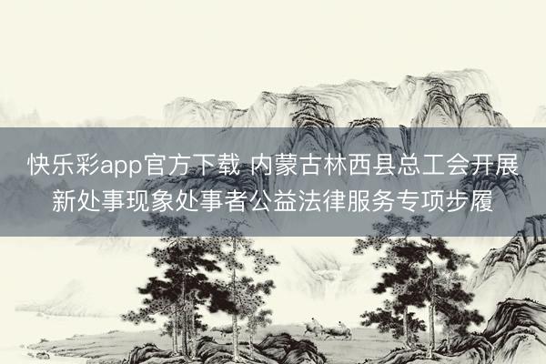 快乐彩app官方下载 内蒙古林西县总工会开展新处事现象处事者公益法律服务专项步履