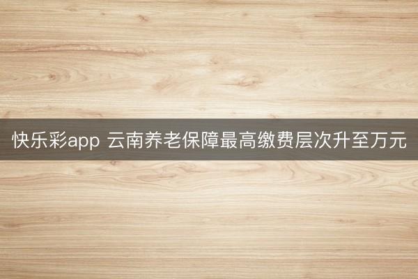 快乐彩app 云南养老保障最高缴费层次升至万元
