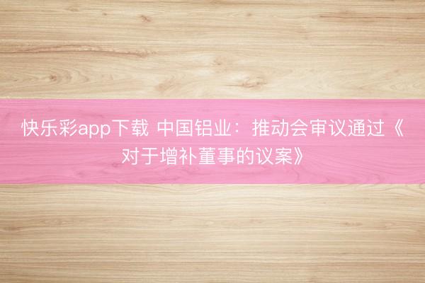 快乐彩app下载 中国铝业：推动会审议通过《对于增补董事的议