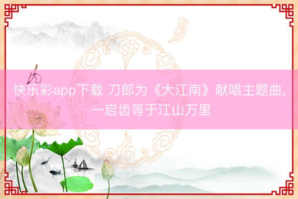 快乐彩app下载 刀郎为《大江南》献唱主题曲, 一启齿等于江