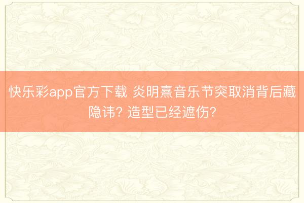快乐彩app官方下载 炎明熹音乐节突取消背后藏隐讳? 造型已