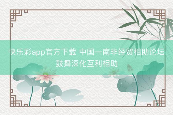 快乐彩app官方下载 中国—南非经贸相助论坛鼓舞深化互利相助