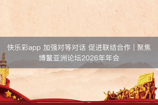 快乐彩app 加强对等对话 促进联结合作 | 聚焦博鳌亚洲论