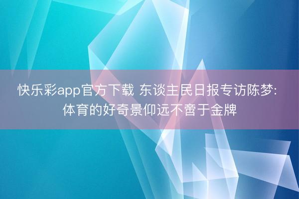 快乐彩app官方下载 东谈主民日报专访陈梦: 体育的好奇景仰
