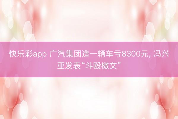 快乐彩app 广汽集团造一辆车亏8300元, 冯兴亚发表“斗