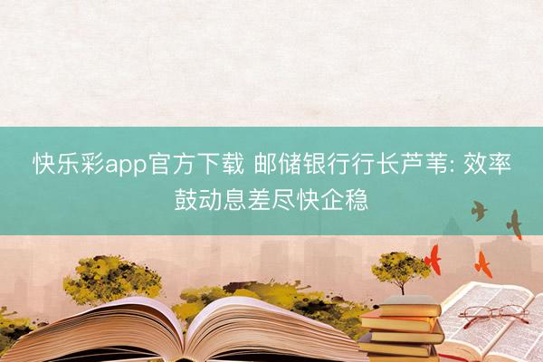 快乐彩app官方下载 邮储银行行长芦苇: 效率鼓动息差尽快企