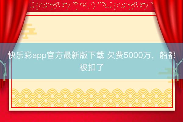 快乐彩app官方最新版下载 欠费5000万，船都被扣了