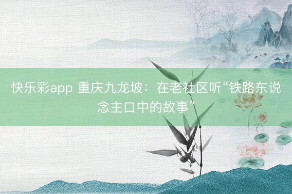 快乐彩app 重庆九龙坡：在老社区听“铁路东说念主口中的故事